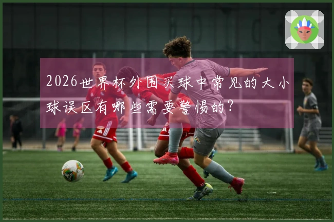 2026世界杯外围买球中常见的大小球误区有哪些需要警惕的？