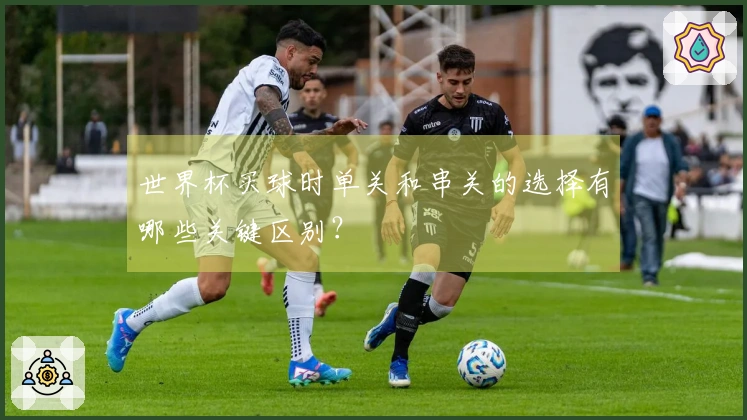 世界杯买球时单关和串关的选择有哪些关键区别？