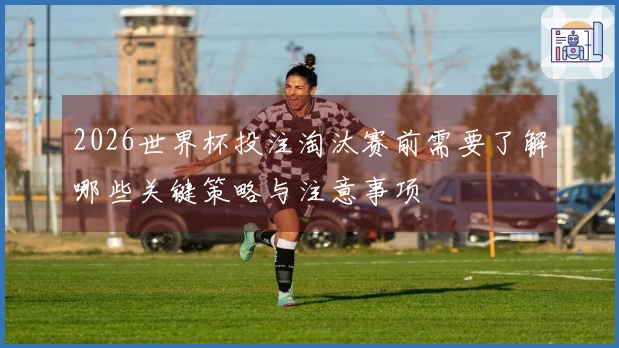 2026世界杯投注淘汰赛前需要了解哪些关键策略与注意事项
