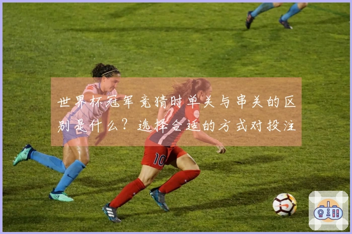 世界杯冠军竞猜时单关与串关的区别是什么？选择合适的方式对投注至关重要